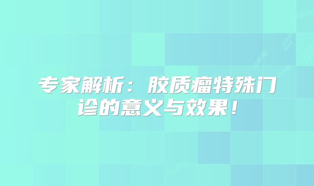 专家解析：胶质瘤特殊门诊的意义与效果！