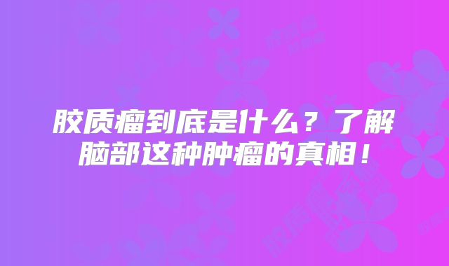 胶质瘤到底是什么？了解脑部这种肿瘤的真相！
