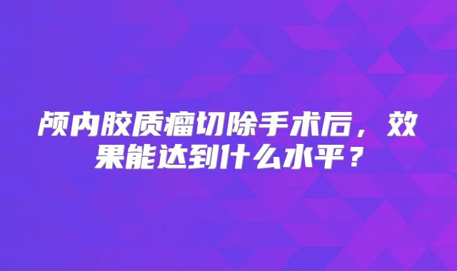 颅内胶质瘤切除手术后，效果能达到什么水平？