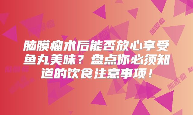 脑膜瘤术后能否放心享受鱼丸美味？盘点你必须知道的饮食注意事项！