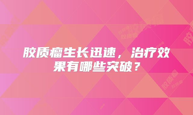 胶质瘤生长迅速，治疗效果有哪些突破？