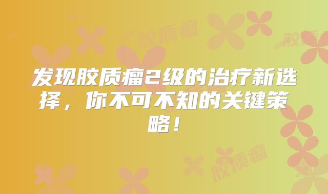 发现胶质瘤2级的治疗新选择，你不可不知的关键策略！