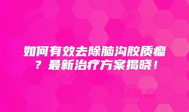 如何有效去除脑沟胶质瘤？最新治疗方案揭晓！
