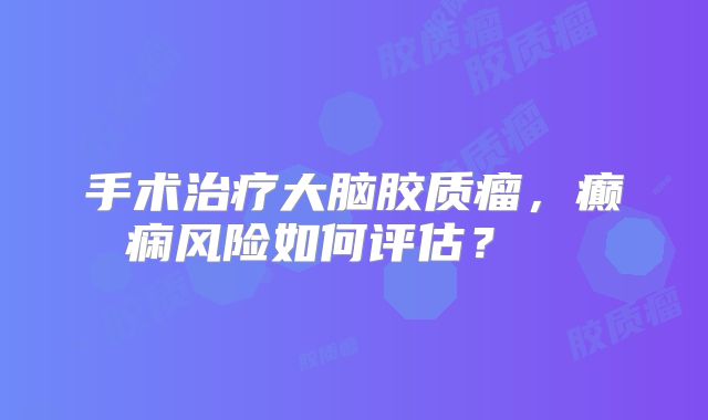 手术治疗大脑胶质瘤，癫痫风险如何评估？  