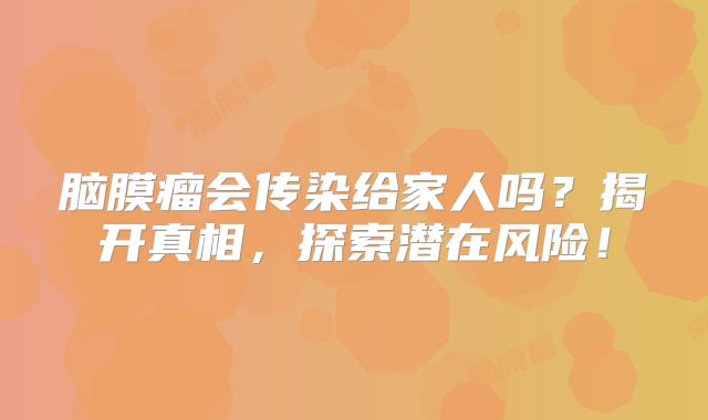 脑膜瘤会传染给家人吗？揭开真相，探索潜在风险！