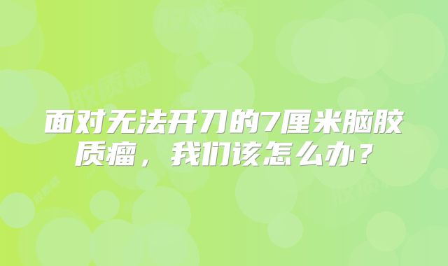 面对无法开刀的7厘米脑胶质瘤，我们该怎么办？