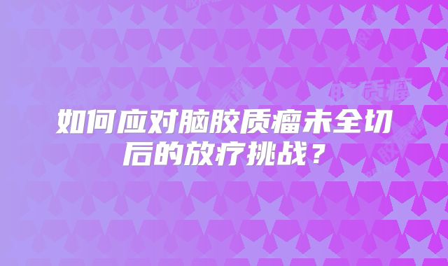 如何应对脑胶质瘤未全切后的放疗挑战？