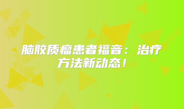 脑胶质瘤患者福音：治疗方法新动态！
