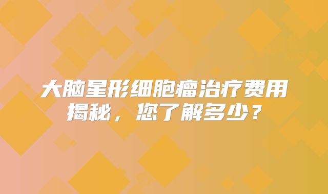 大脑星形细胞瘤治疗费用揭秘，您了解多少？