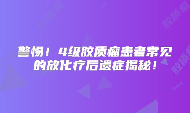 警惕！4级胶质瘤患者常见的放化疗后遗症揭秘！
