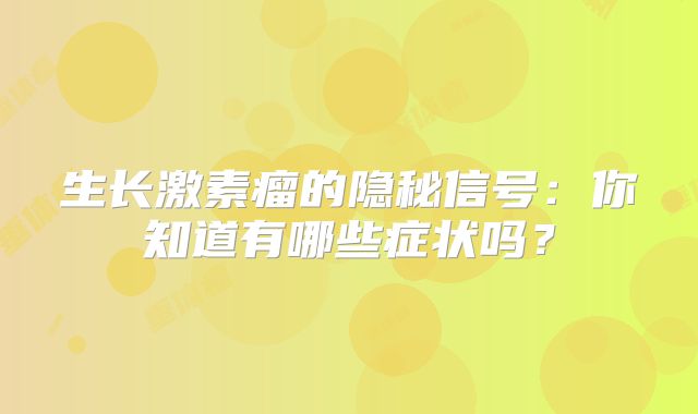 生长激素瘤的隐秘信号：你知道有哪些症状吗？