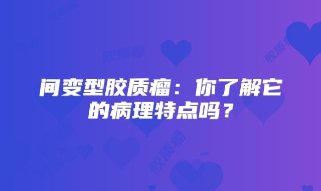 间变型胶质瘤：你了解它的病理特点吗？