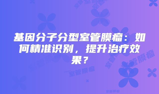 基因分子分型室管膜瘤：如何精准识别，提升治疗效果？