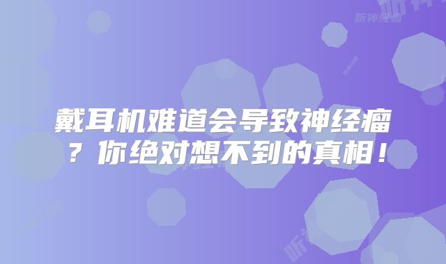 戴耳机难道会导致神经瘤？你绝对想不到的真相！