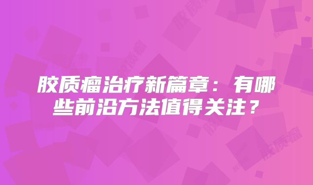 胶质瘤治疗新篇章：有哪些前沿方法值得关注？