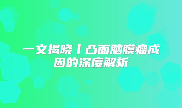 一文揭晓丨凸面脑膜瘤成因的深度解析