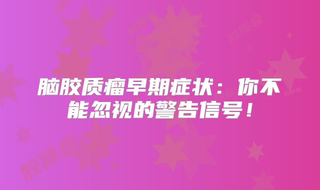 脑胶质瘤早期症状：你不能忽视的警告信号！