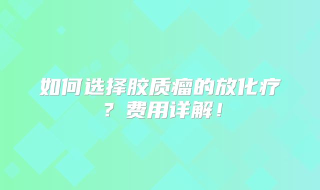 如何选择胶质瘤的放化疗？费用详解！