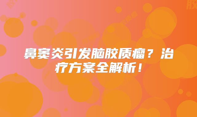 鼻窦炎引发脑胶质瘤？治疗方案全解析！