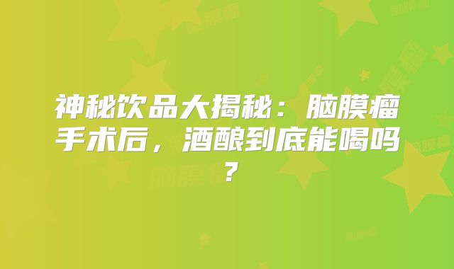 神秘饮品大揭秘：脑膜瘤手术后，酒酿到底能喝吗？