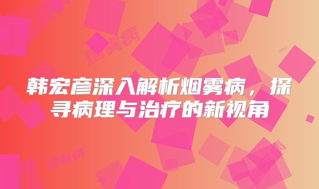 韩宏彦深入解析烟雾病，探寻病理与治疗的新视角