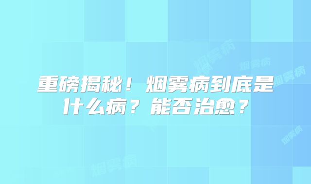 重磅揭秘！烟雾病到底是什么病？能否治愈？
