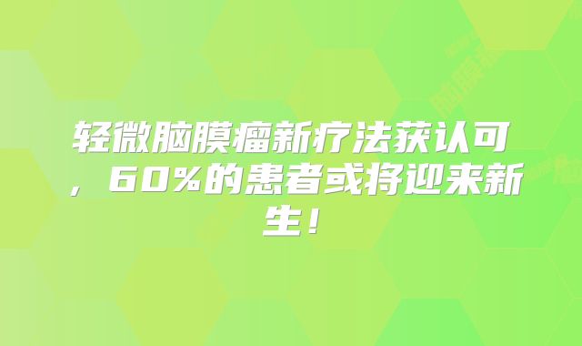 轻微脑膜瘤新疗法获认可，60%的患者或将迎来新生！