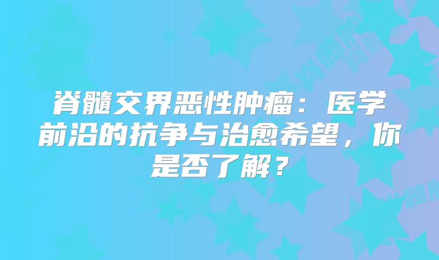 脊髓交界恶性肿瘤：医学前沿的抗争与治愈希望，你是否了解？