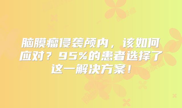 脑膜瘤侵袭颅内，该如何应对？95%的患者选择了这一解决方案！