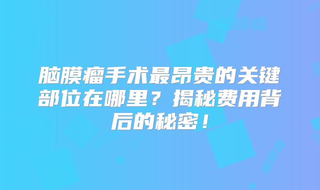 脑膜瘤手术最昂贵的关键部位在哪里？揭秘费用背后的秘密！