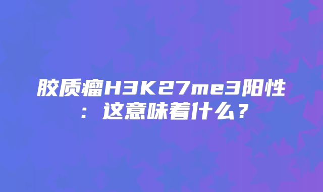 胶质瘤H3K27me3阳性：这意味着什么？