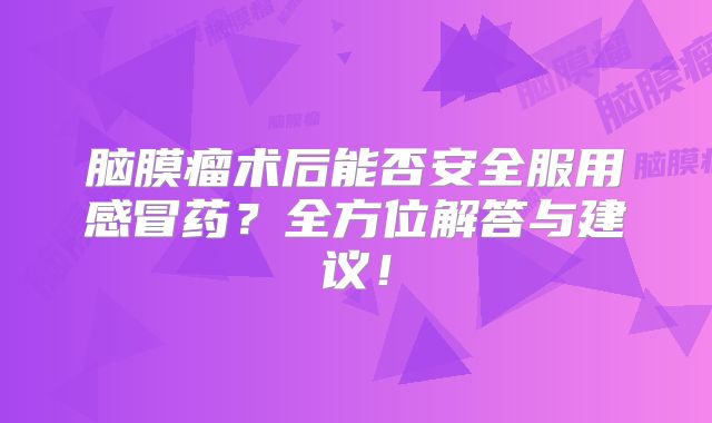 脑膜瘤术后能否安全服用感冒药？全方位解答与建议！
