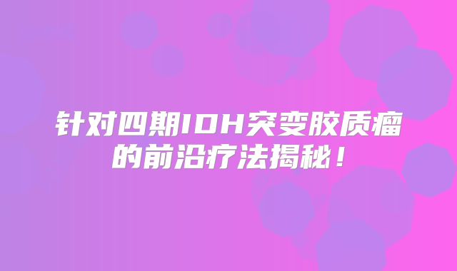 针对四期IDH突变胶质瘤的前沿疗法揭秘！
