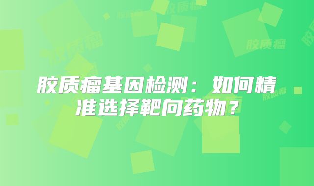 胶质瘤基因检测：如何精准选择靶向药物？