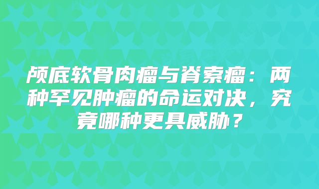 颅底软骨肉瘤与脊索瘤：两种罕见肿瘤的命运对决，究竟哪种更具威胁？