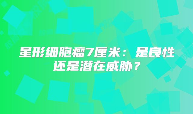 星形细胞瘤7厘米：是良性还是潜在威胁？