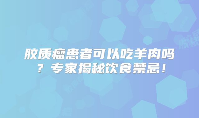 胶质瘤患者可以吃羊肉吗？专家揭秘饮食禁忌！