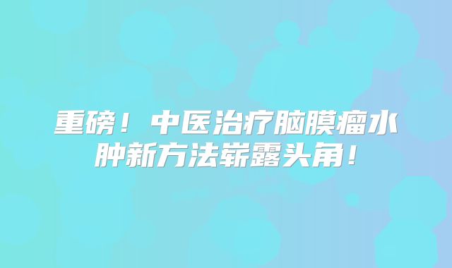 重磅！中医治疗脑膜瘤水肿新方法崭露头角！