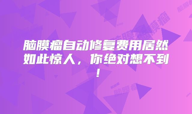 脑膜瘤自动修复费用居然如此惊人，你绝对想不到！