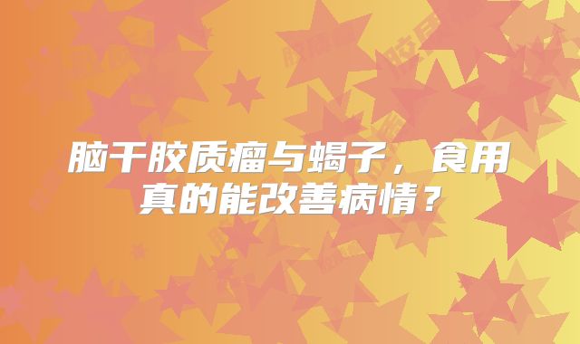 脑干胶质瘤与蝎子，食用真的能改善病情？