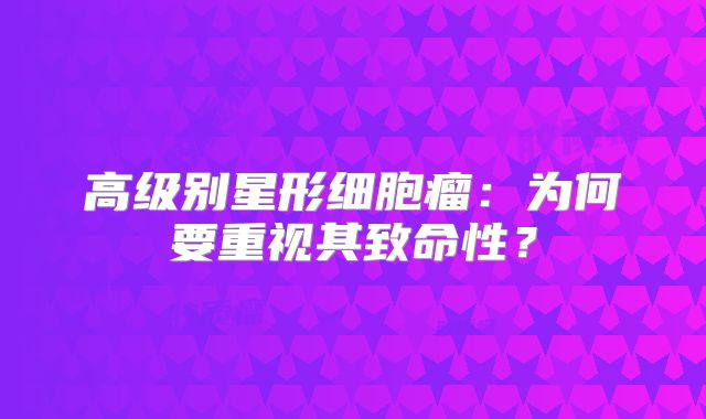 高级别星形细胞瘤：为何要重视其致命性？