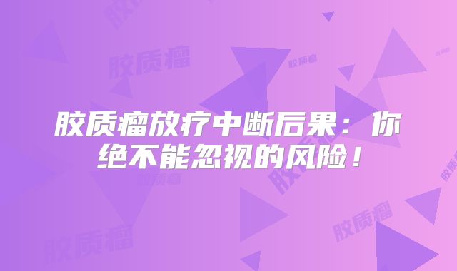 胶质瘤放疗中断后果：你绝不能忽视的风险！