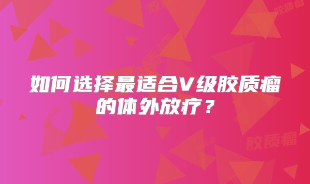 如何选择最适合V级胶质瘤的体外放疗？