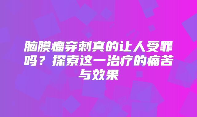 脑膜瘤穿刺真的让人受罪吗？探索这一治疗的痛苦与效果