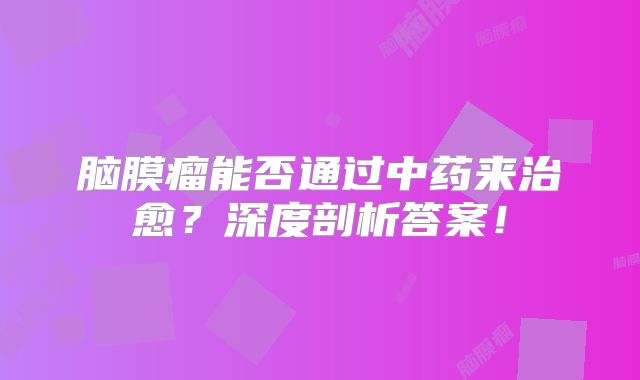 脑膜瘤能否通过中药来治愈？深度剖析答案！
