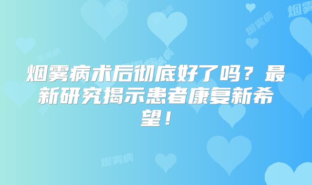 烟雾病术后彻底好了吗？最新研究揭示患者康复新希望！