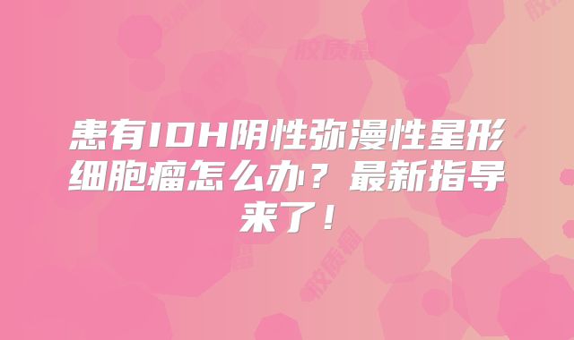 患有IDH阴性弥漫性星形细胞瘤怎么办？最新指导来了！