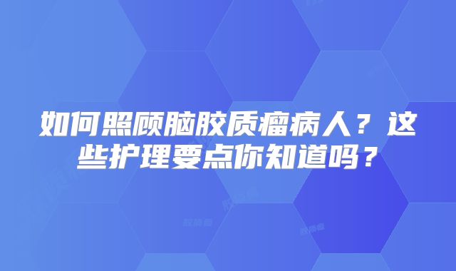 如何照顾脑胶质瘤病人？这些护理要点你知道吗？