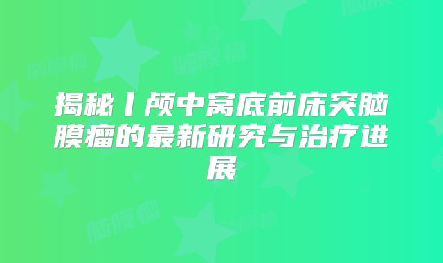 揭秘丨颅中窝底前床突脑膜瘤的最新研究与治疗进展