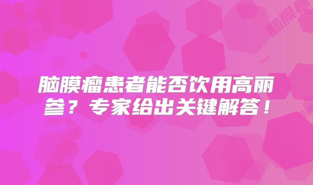 脑膜瘤患者能否饮用高丽参？专家给出关键解答！